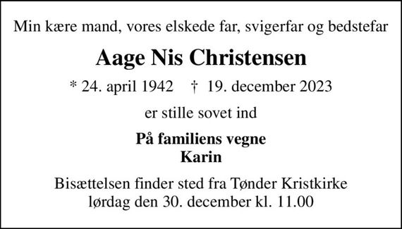 Min kære mand, vores elskede far, svigerfar og bedstefar
Aage Nis Christensen
* 24. april 1942    &#x271d; 19. december 2023
er stille sovet ind
På familiens vegne Karin
Bisættelsen finder sted fra Tønder Kristkirke  lørdag den 30. december kl. 11.00