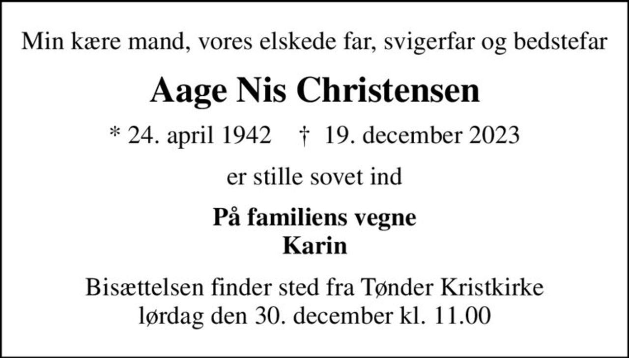 Min kære mand, vores elskede far, svigerfar og bedstefar
Aage Nis Christensen
* 24. april 1942    ✝ 19. december 2023
er stille sovet ind
På familiens vegne Karin
Bisættelsen finder sted fra Tønder Kristkirke  lørdag den 30. december kl. 11.00