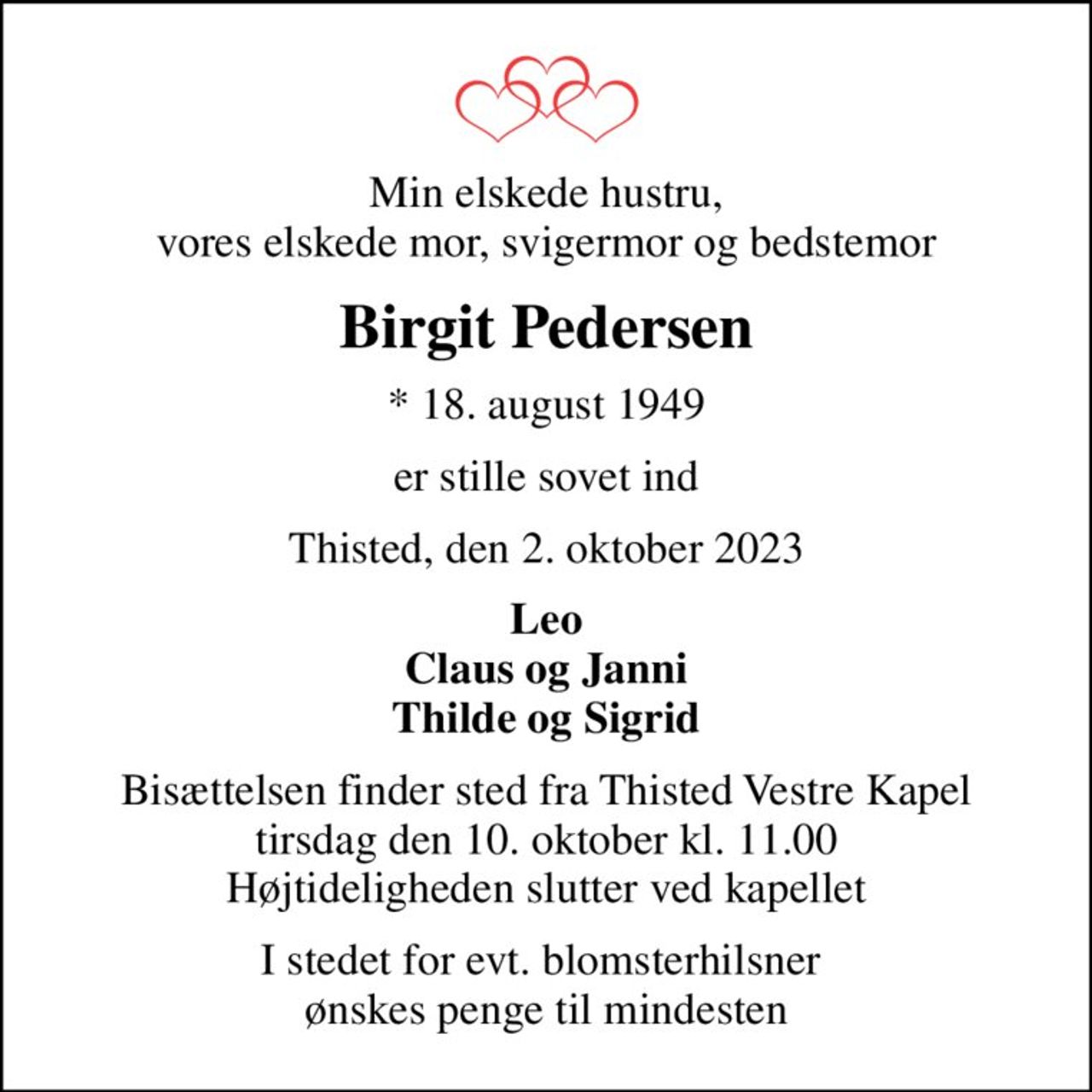 Min elskede hustru, vores elskede mor, svigermor og bedstemor
Birgit Pedersen
* 18. august 1949
er stille sovet ind
Thisted, den 2. oktober 2023
Leo Claus og Janni Thilde og Sigrid
Bisættelsen finder sted fra Thisted Vestre Kapel  tirsdag den 10. oktober kl. 11.00  Højtideligheden slutter ved kapellet
I stedet for evt. blomsterhilsner  ønskes penge til mindesten