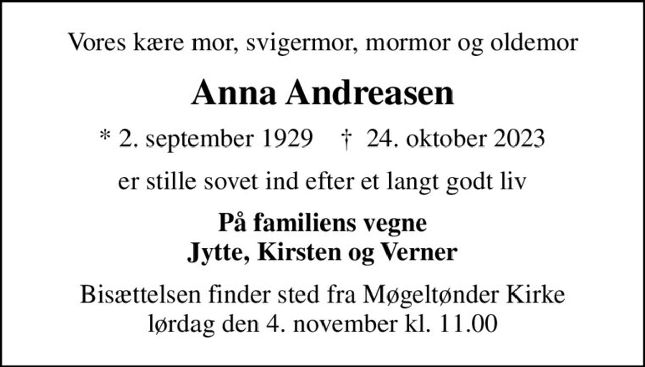 Vores kære mor, svigermor, mormor og oldemor
Anna Andreasen
* 2. september 1929    ✝ 24. oktober 2023
er stille sovet ind efter et langt godt liv
På familiens vegne Jytte, Kirsten og Verner
Bisættelsen finder sted fra Møgeltønder Kirke  lørdag den 4. november kl. 11.00