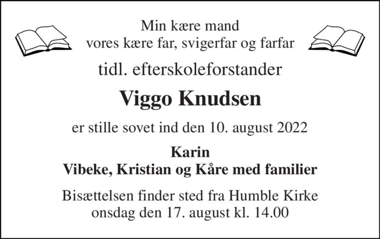 Min kære mand vores kære far, svigerfar og farfar 
tidl. efterskoleforstander 
Viggo Knudsen 
er stille sovet ind den 10. august 2022 
Karin Vibeke, Kristian og Kåre med familier 
Bisættelsen​ finder sted fra Humble Kirke​ onsdag den 17. august​ kl. 14.00
