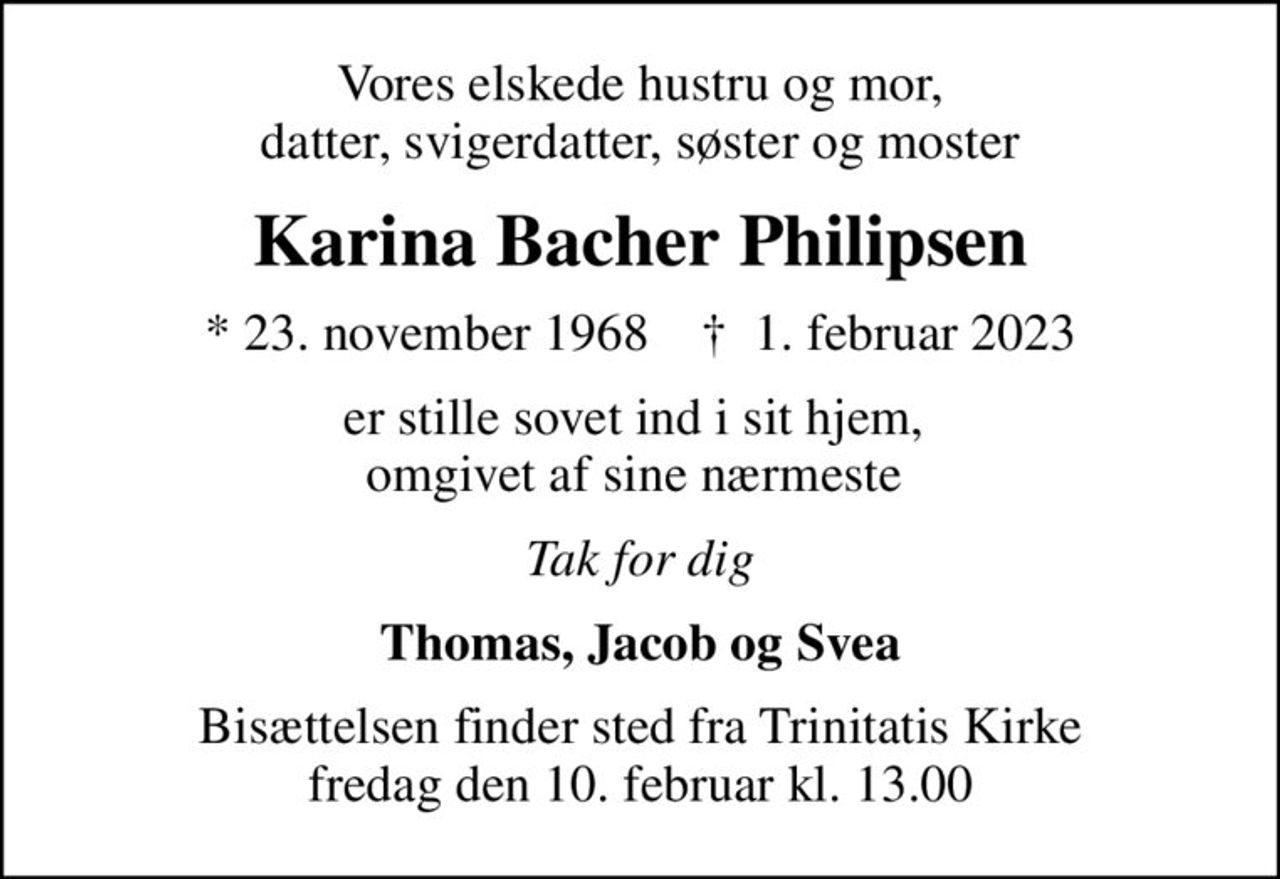 Vores elskede hustru og mor, datter, svigerdatter, søster og moster
Karina Bacher Philipsen
* 23. november 1968    ✝ 1. februar 2023
er stille sovet ind i sit hjem,  omgivet af sine nærmeste 
Tak for dig
Thomas, Jacob og Svea
Bisættelsen finder sted fra Trinitatis Kirke  fredag den 10. februar kl. 13.00