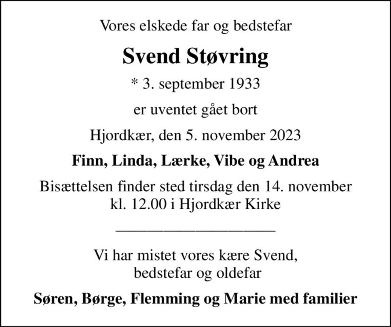 Vores elskede far og bedstefar
Svend Støvring
* 3. september 1933
er uventet gået bort
Hjordkær, den 5. november 2023
Finn, Linda, Lærke, Vibe og Andrea
Bisættelsen finder sted tirsdag den 14. november kl. 12.00 i Hjordkær Kirke
Vi har mistet vores kære Svend,  bedstefar og oldefar
Søren, Børge, Flemming og Marie med familier