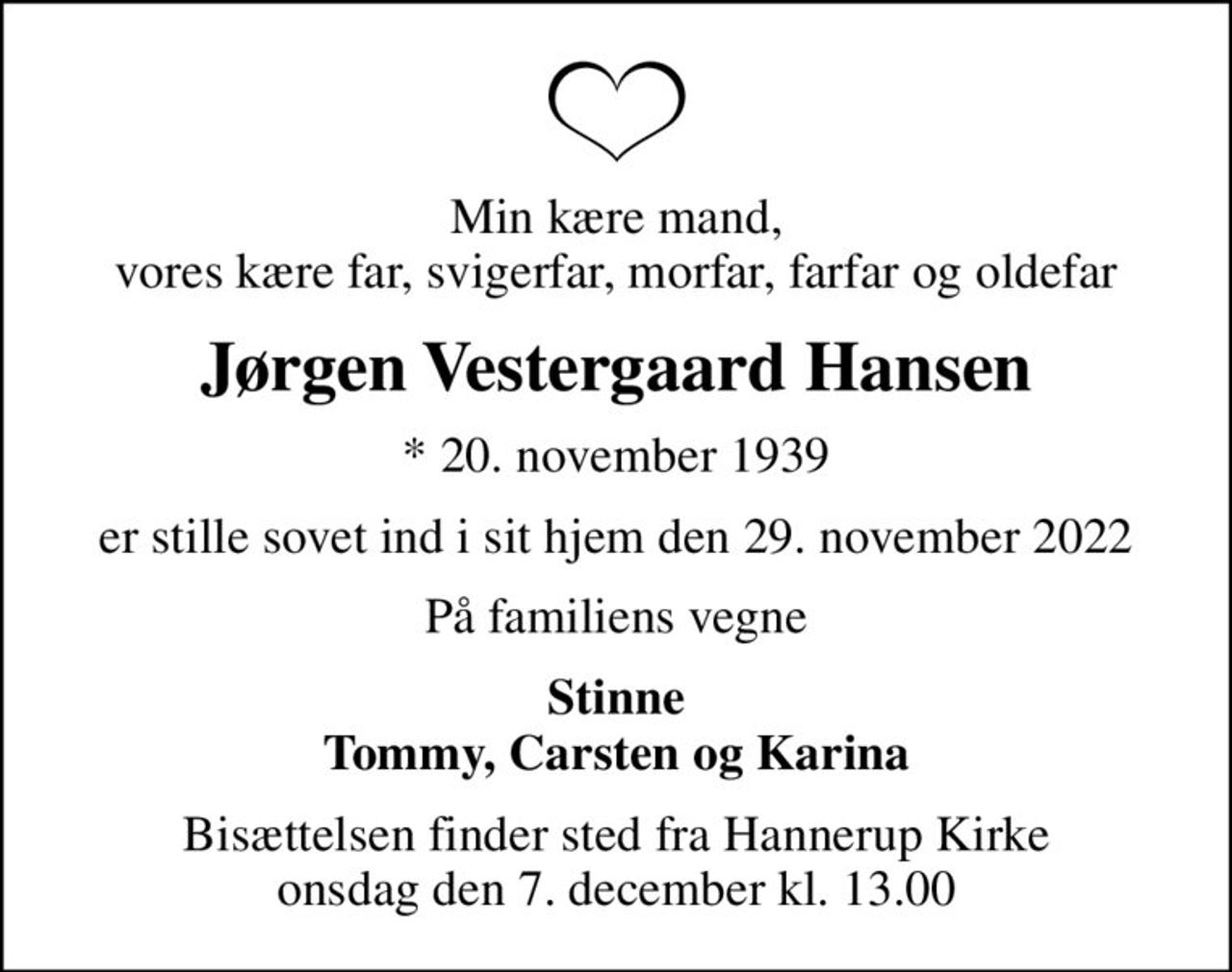 Min kære mand, vores kære far, svigerfar, morfar, farfar og oldefar
Jørgen Vestergaard Hansen
* 20. november 1939
er stille sovet ind i sit hjem den 29. november 2022
På familiens vegne
Stinne Tommy, Carsten og Karina
Bisættelsen finder sted fra Hannerup Kirke  onsdag den 7. december kl. 13.00
