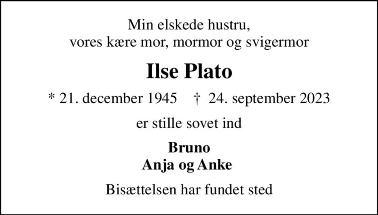 Min elskede hustru, vores kære mor, mormor og svigermor
Ilse Plato
* 21. december 1945    ✝ 24. september 2023
er stille sovet ind
Bruno Anja og Anke 
Bisættelsen har fundet sted