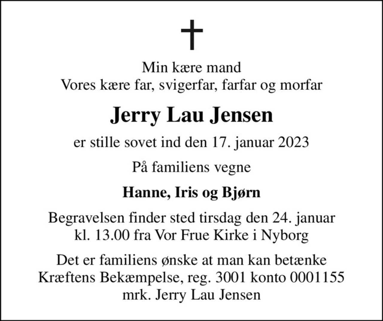Min kære mand Vores kære far, svigerfar, farfar og morfar
Jerry Lau Jensen
er stille sovet ind den 17. januar 2023
På familiens vegne
Hanne, Iris og Bjørn
Begravelsen finder sted tirsdag den 24. januar kl. 13.00 fra Vor Frue Kirke i Nyborg
I stedet for evt. blomster kan man betænke
					Kræftens Bekæmpelse reg.3001konto0001155mrk. Jerry Lau
					Jensen
Det er familiens ønske at man kan betænke Kræftens Bekæmpelse, reg. 3001 konto 0001155 mrk. Jerry Lau Jensen