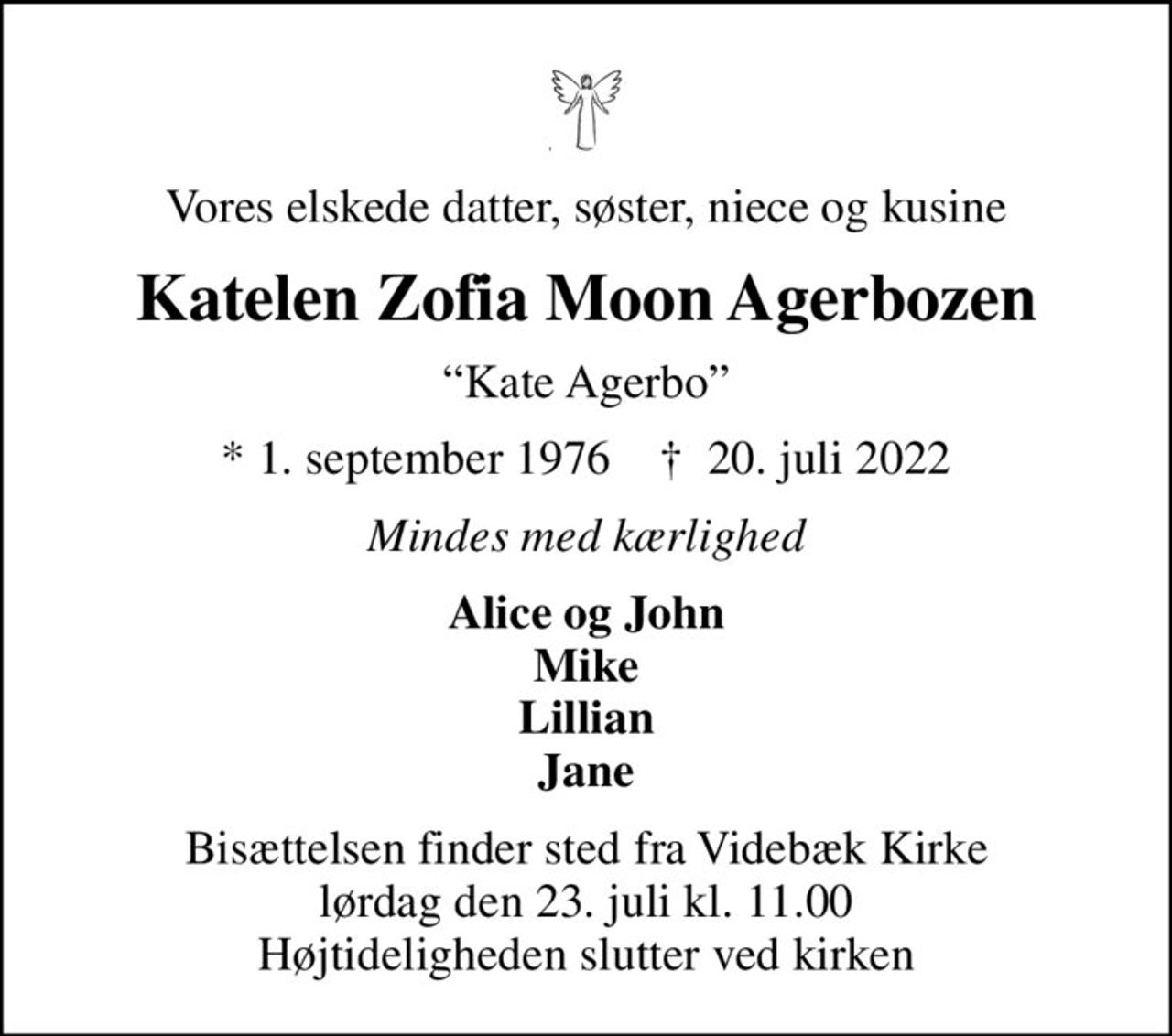Vores elskede datter, søster, niece og kusine
Katelen Zofia Moon Agerbozen
Kate Agerbo
* 1. september 1976    ✝ 20. juli 2022
Mindes med kærlighed
Alice og John Mike Lillian Jane
Bisættelsen finder sted fra Videbæk Kirke lørdag den 23. juli kl. 11.00 Højtideligheden slutter ved kirken