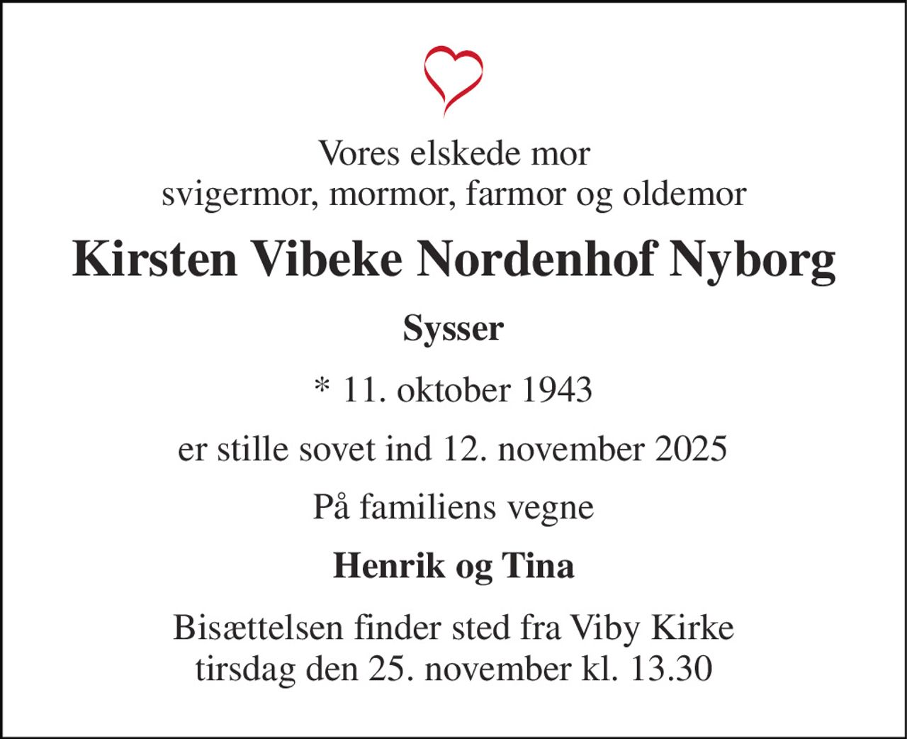 Vores elskede mor svigermor, mormor, farmor og oldemor 
Kirsten Vibeke Nordenhof Nyborg 
Sysser 
*​ 11. oktober 1943 
er stille sovet ind 12. november 2025 
På familiens vegne 
Henrik og Tina 
Bisættelsen​ finder sted fra Viby Kirke​ tirsdag den 25. november​ kl. 13.30