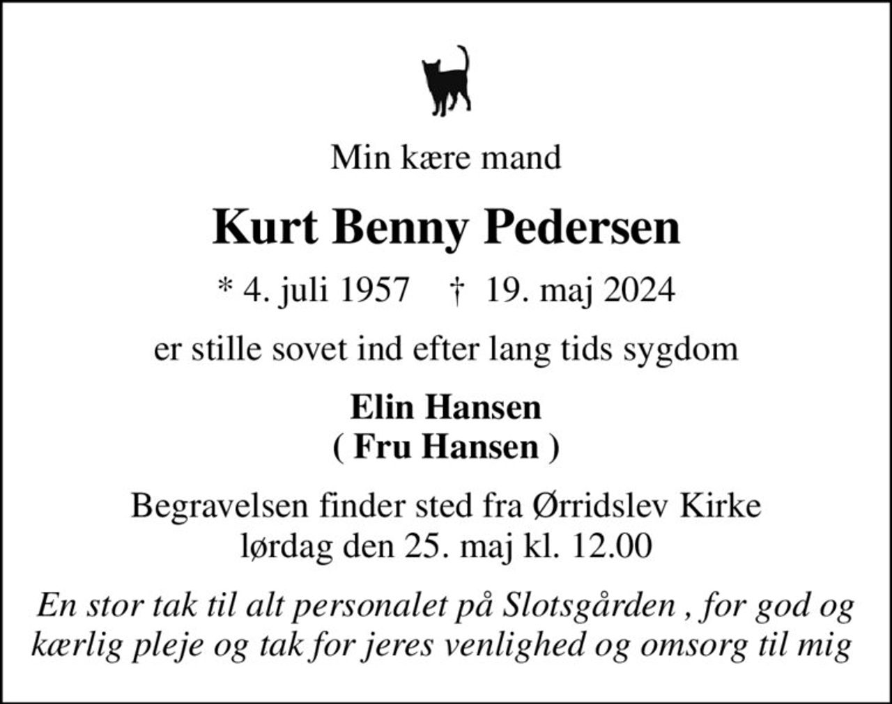 Min kære mand
Kurt Benny Pedersen
* 4. juli 1957    ✝ 19. maj 2024
er stille sovet ind efter lang tids sygdom
Elin Hansen ( Fru Hansen )
Begravelsen finder sted fra Ørridslev Kirke  lørdag den 25. maj kl. 12.00 
En stor tak til alt personalet på Slotsgården , for god og kærlig pleje og tak for jeres venlighed og omsorg til mig