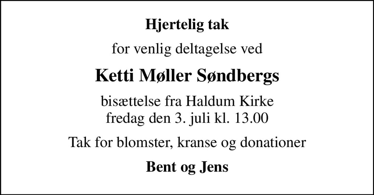 Hjertelig tak
for venlig deltagelse ved
Ketti Møller Søndbergs
bisættelse fra Haldum Kirke fredag den 3. juli kl. 13.00
Tak for blomster, kranse og donationer
Bent og Jens