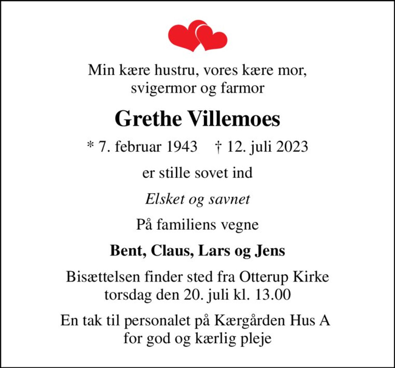 Min kære hustru, vores kære mor, svigermor og farmor
Grethe Villemoes
* 7. februar 1943    ✝ 12. juli 2023
er stille sovet ind
Elsket og savnet
På familiens vegne
Bent, Claus, Lars og Jens
Bisættelsen finder sted fra Otterup Kirke  torsdag den 20. juli kl. 13.00 
En tak til personalet på Kærgården Hus A  for god og kærlig pleje