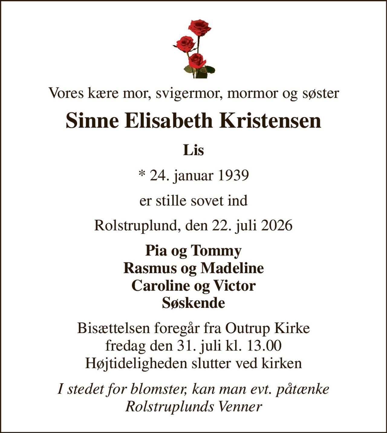 Vores kære mor, svigermor, mormor og søster 
Sinne Elisabeth Kristensen 
Lis 
*​ 24. januar 1939 
er stille sovet ind 
Rolstruplund, den 22. juli 2026 
Pia og Tommy Rasmus og Madeline Caroline og Victor Søskende 
Bisættelsen​ foregår fra Outrup Kirke​ fredag den 31. juli​ kl. 13.00 Højtideligheden slutter ved kirken 
I stedet for blomster, kan man evt. påtænke Rolstruplunds Venner