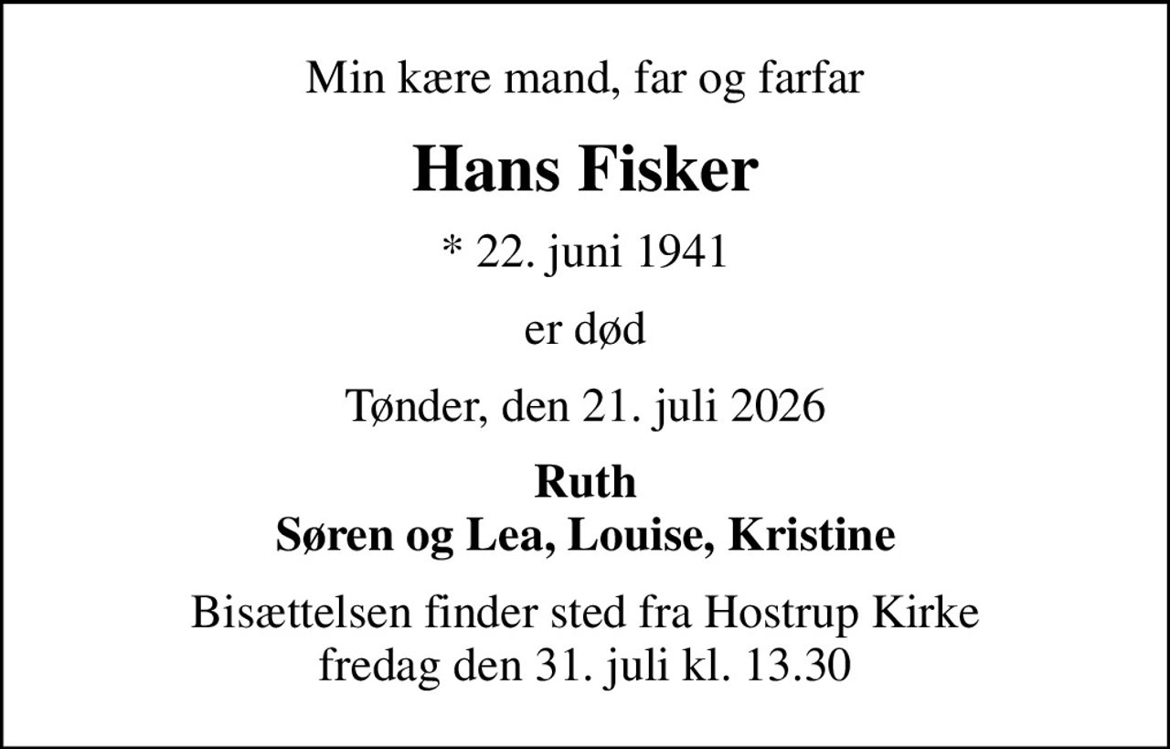 Min kære mand, far og farfar
Hans Fisker
* 22. juni 1941
er død
Tønder, den 21. juli 2026
Ruth Søren og Lea, Louise, Kristine
Bisættelsen finder sted fra Hostrup Kirke  fredag den 31. juli kl. 13.30