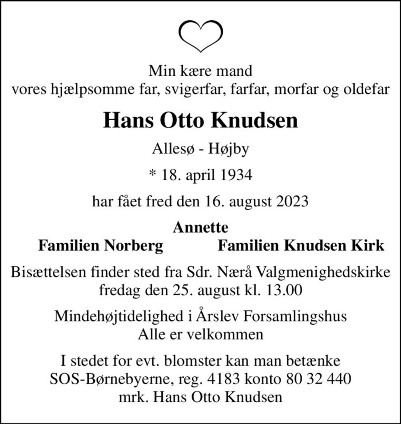 Min kære mand vores hjælpsomme far, svigerfar, farfar, morfar og oldefar
Hans Otto Knudsen
Allesø - Højby
* 18. april 1934
har fået fred den 16. august 2023
Annette
Familien Norberg
Familien Knudsen Kirk
Bisættelsen finder sted fra Sdr. Nærå Valgmenighedskirke  fredag den 25. august kl. 13.00 
Mindehøjtidelighed i Årslev Forsamlingshus Alle er velkommen
I stedet for evt. blomster kan man betænke
					SOS-Børnebyerne reg.4183konto8032440mrk. Hans Otto
					Knudsen