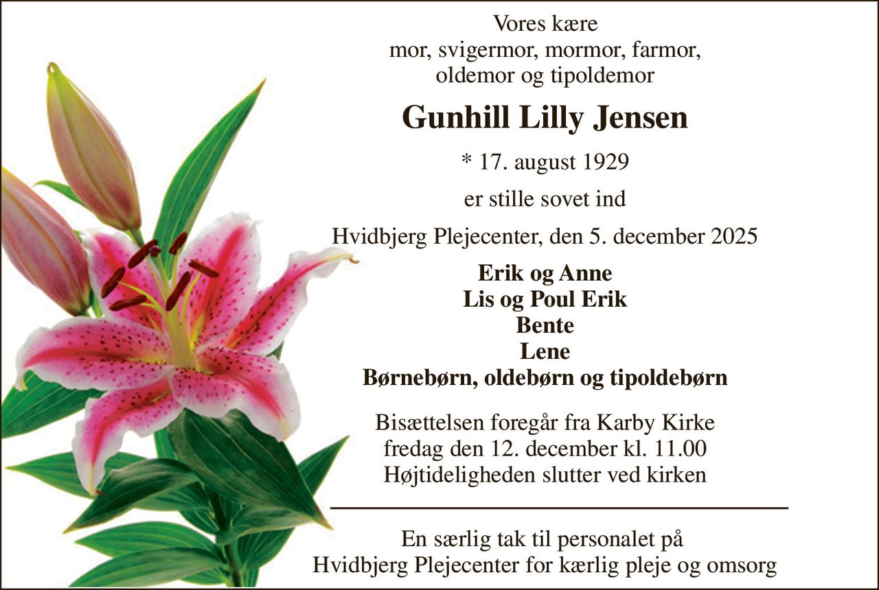Vores kære mor, svigermor, mormor, farmor, oldemor og tipoldemor 
Gunhill Lilly Jensen 
*​ 17. august 1929 
er stille sovet ind 
Hvidbjerg Plejecenter, den 5. december 2025 
Erik og Anne Lis og Poul Erik Bente Lene Børnebørn, oldebørn og tipoldebørn 
Bisættelsen​ foregår fra Karby Kirke​ fredag den 12. december​ kl. 11.00 Højtideligheden slutter ved kirken 
En særlig tak til personalet på  Hvidbjerg Plejecenter for kærlig pleje og omsorg