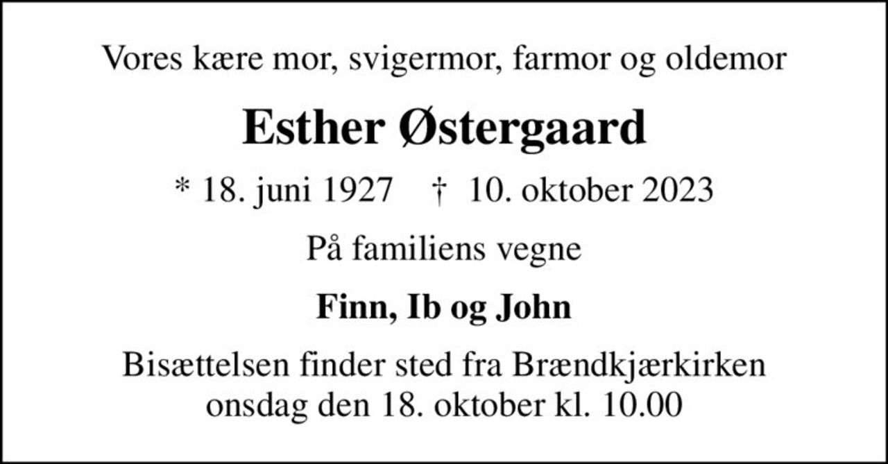 Vores kære mor, svigermor, farmor og oldemor
Esther Østergaard
* 18. juni 1927    ✝ 10. oktober 2023
På familiens vegne
Finn, Ib og John
Bisættelsen finder sted fra Brændkjærkirken  onsdag den 18. oktober kl. 10.00