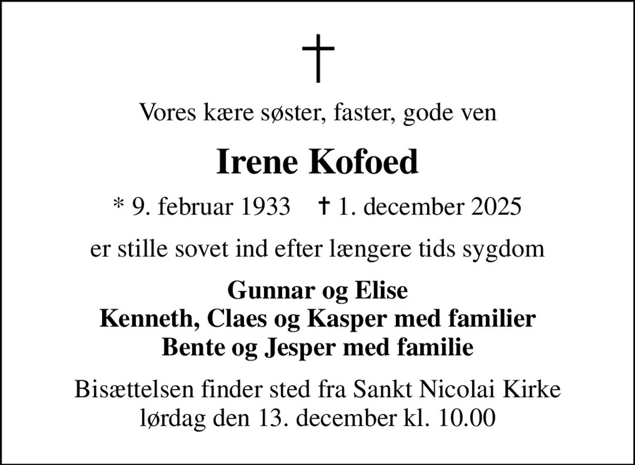 Vores kære søster, faster, gode ven
Irene Kofoed
* 9. februar 1933    ✝ 1. december 2025
er stille sovet ind efter længere tids sygdom
Gunnar og Elise Kenneth, Claes og Kasper med familier Bente og Jesper med familie
Bisættelsen finder sted fra Sankt Nicolai Kirke lørdag den 13. december kl. 10.00