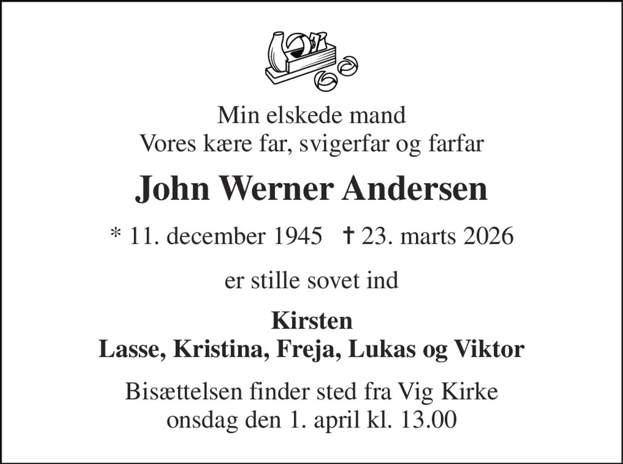 Min elskede mand Vores kære far, svigerfar og farfar 
John Werner Andersen 
* 11. december 1945   ✝ 23. marts 2026 
er stille sovet ind 
Kirsten Lasse, Kristina, Freja, Lukas og Viktor 
Bisættelsen finder sted fra Vig Kirke onsdag den 1. april kl. 13.00