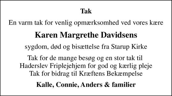 Tak
En varm tak for venlig opmærksomhed ved vores kære
Karen Margrethe Davidsens
sygdom, død og bisættelse fra Starup Kirke
Tak for de mange besøg og en stor tak til  Haderslev Friplejehjem for god og kærlig pleje Tak for bidrag til Kræftens Bekæmpelse
Kalle, Connie, Anders & familier