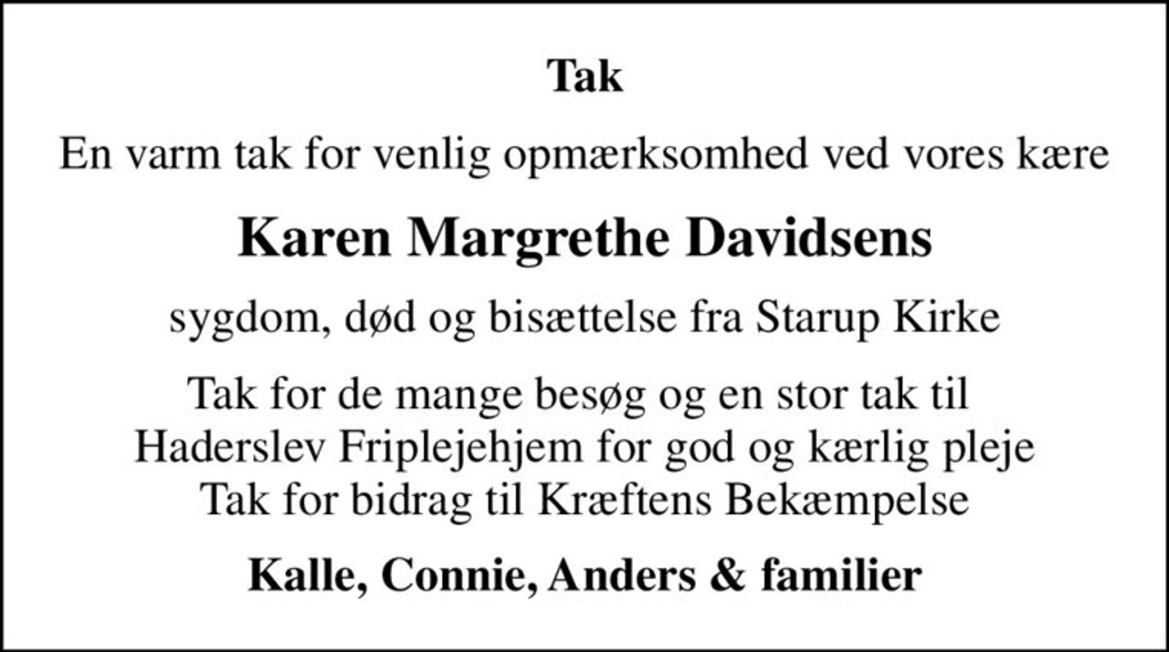 Tak
En varm tak for venlig opmærksomhed ved vores kære
Karen Margrethe Davidsens
sygdom, død og bisættelse fra Starup Kirke
Tak for de mange besøg og en stor tak til  Haderslev Friplejehjem for god og kærlig pleje Tak for bidrag til Kræftens Bekæmpelse
Kalle, Connie, Anders & familier