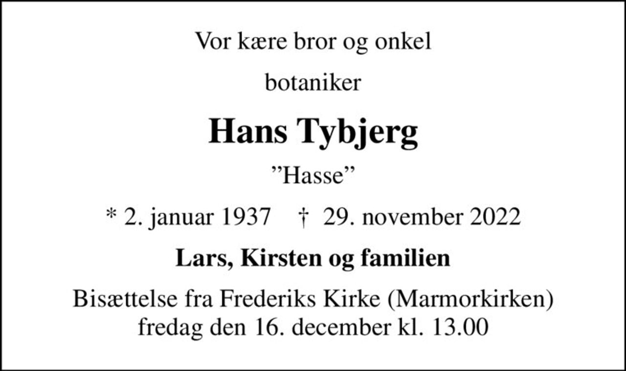 Vor kære bror og onkel
botaniker
Hans Tybjerg
Hasse
* 2. januar 1937    ✝ 29. november 2022
Lars, Kirsten og familien
Bisættelse fra Frederiks Kirke (Marmorkirken) fredag den 16. december kl. 13.00