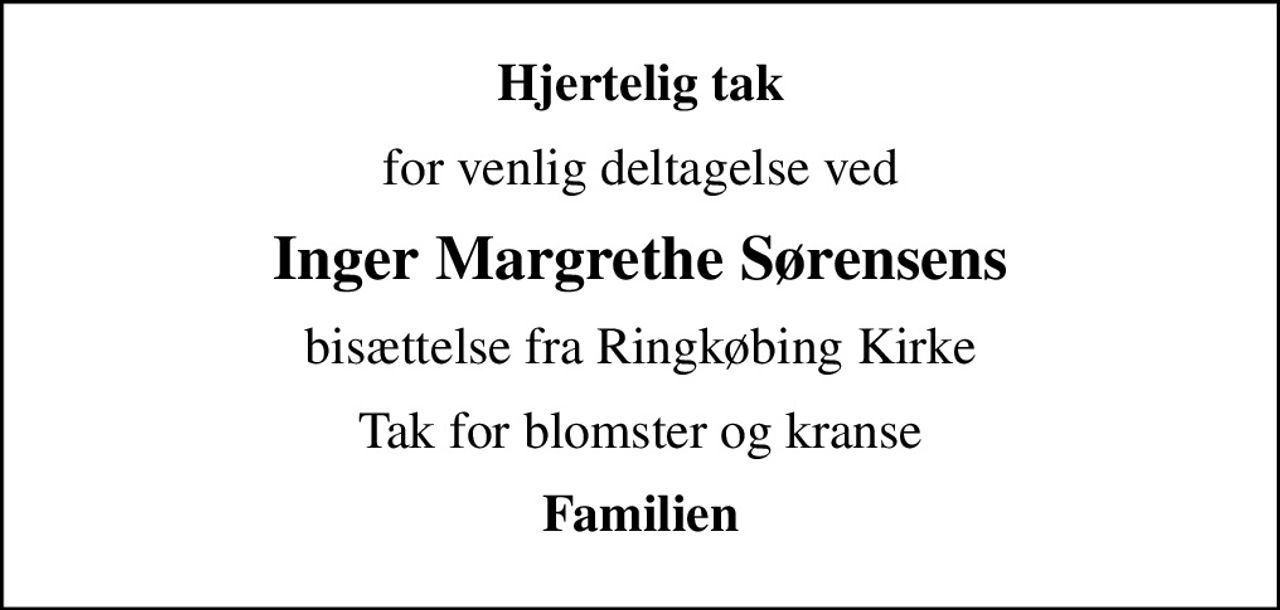 Hjertelig tak
for venlig deltagelse ved
Inger Margrethe Sørensens
bisættelse fra Ringkøbing Kirke
Tak for blomster og kranse
Familien