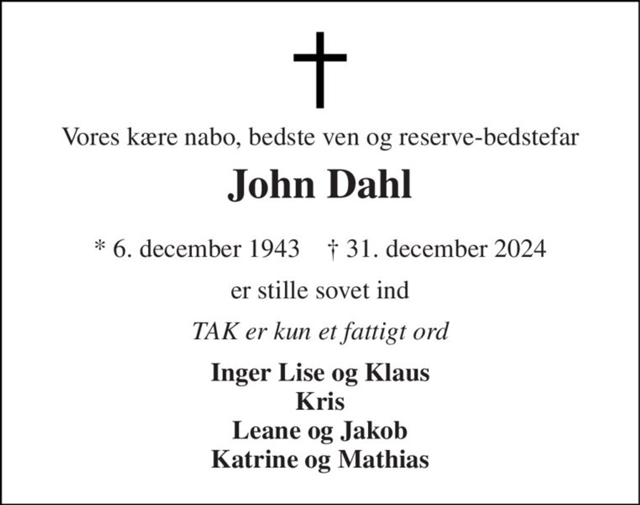 Vores kære nabo, bedste ven og reserve-bedstefar 
John Dahl 
* 6. december 1943    † 31. december 2024 
er stille sovet ind 
TAK er kun et fattigt ord 
Inger Lise og Klaus Kris Leane og Jakob Katrine og Mathias