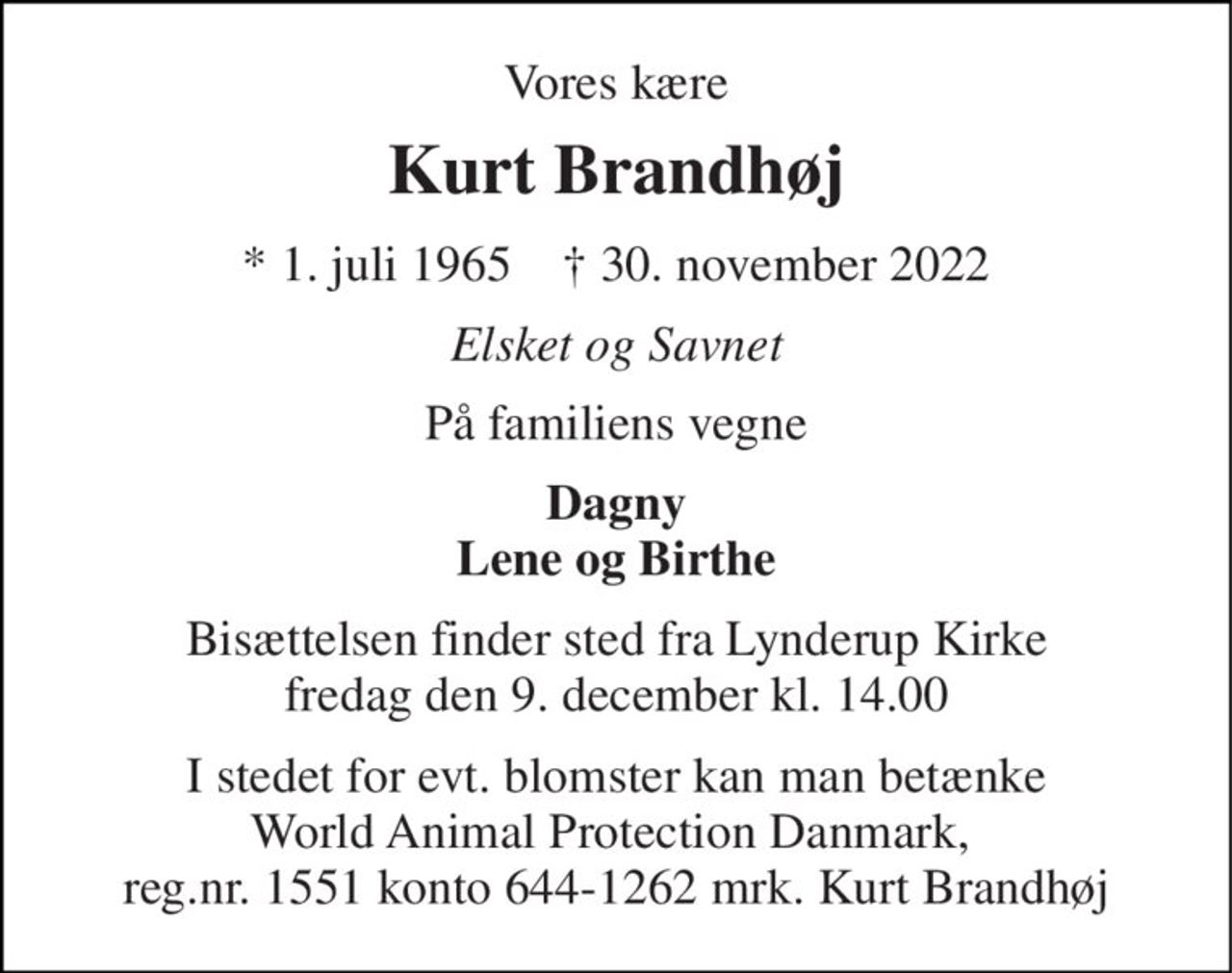 Vores kære 
Kurt Brandhøj 
*​ 1. juli 1965​    †​ 30. november 2022 
Elsket og Savnet 
På familiens vegne 
Dagny Lene og Birthe 
Bisættelsen​ finder sted fra Lynderup Kirke​ fredag den 9. december​ kl. 14.00 
I stedet for evt. blomster kan man betænke World Animal Protection Danmark,  reg.nr. 1551 konto 644-1262 mrk. Kurt Brandhøj
