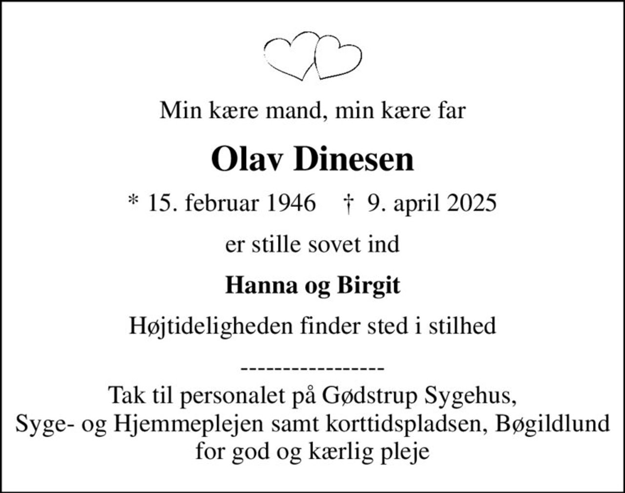 Min kære mand, min kære far
Olav Dinesen
* 15. februar 1946    ✝ 9. april 2025
er stille sovet ind
Hanna og Birgit
Højtideligheden finder sted i stilhed
----------------- Tak til personalet på Gødstrup Sygehus, Syge- og Hjemmeplejen samt korttidspladsen, Bøgildlund  for god og kærlig pleje