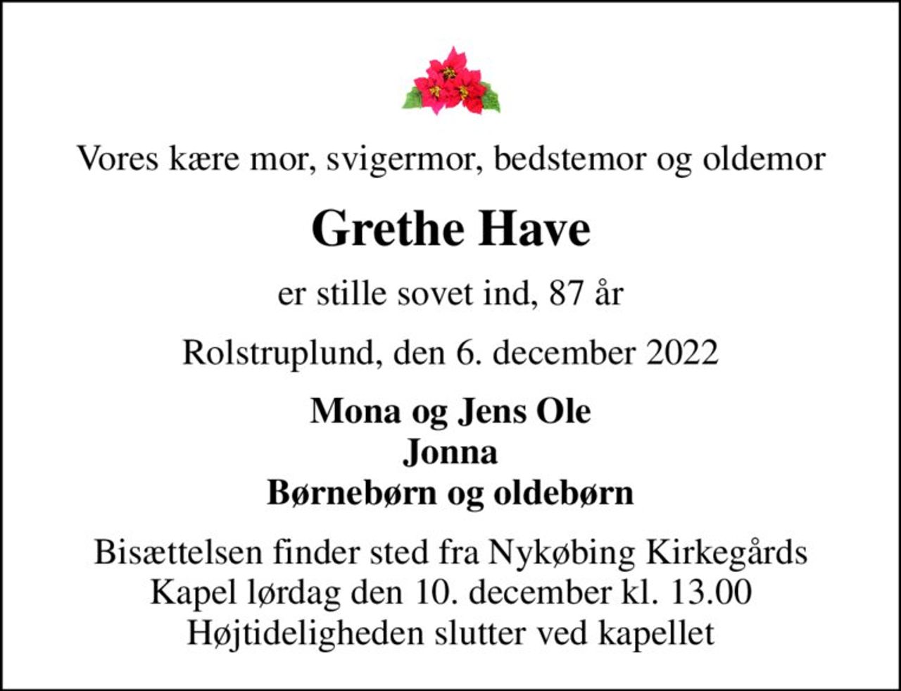 Vores kære mor, svigermor, bedstemor og oldemor
Grethe Have
er stille sovet ind, 87 år
Rolstruplund, den 6. december 2022
Mona og Jens Ole Jonna Børnebørn og oldebørn
Bisættelsen finder sted fra Nykøbing Kirkegårds Kapel  lørdag den 10. december kl. 13.00  Højtideligheden slutter ved kapellet