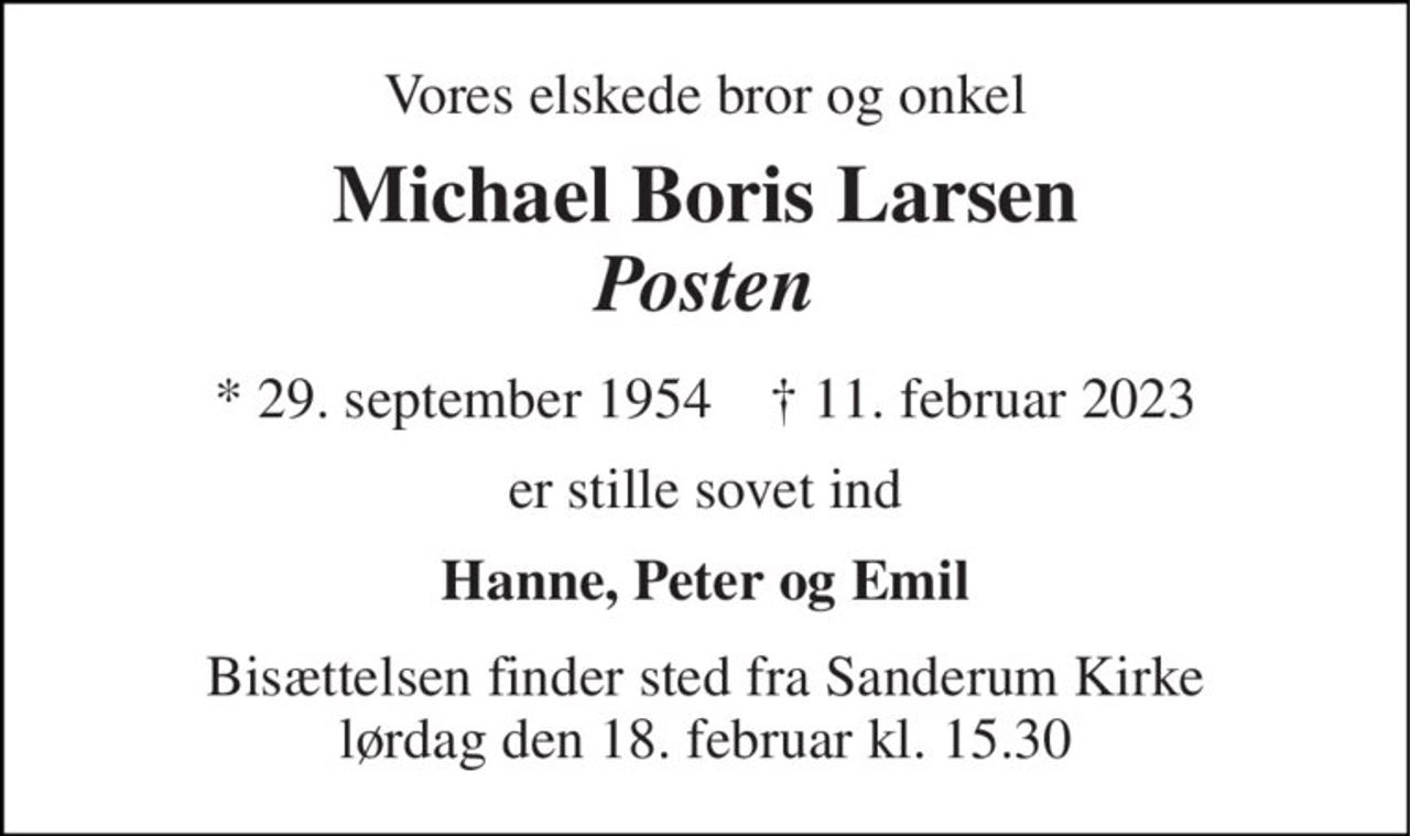Vores elskede bror og onkel 
Michael Boris Larsen Posten 
*​ 29. september 1954​    †​ 11. februar 2023 
er stille sovet ind 
Hanne, Peter og Emil 
Bisættelsen​ finder sted fra Sanderum Kirke​ lørdag den 18. februar​ kl. 15.30
