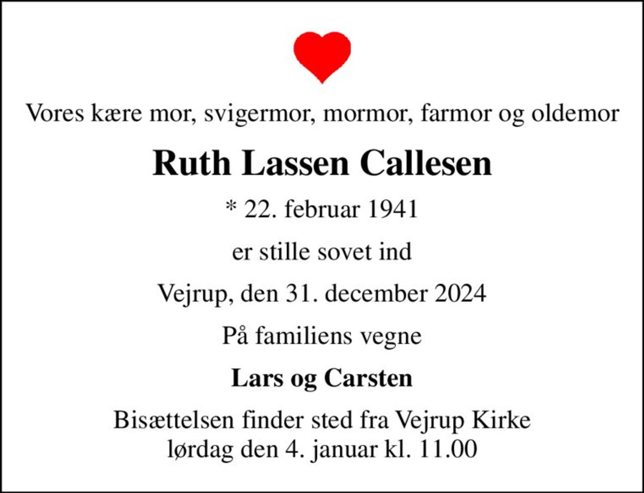 Vores kære mor, svigermor, mormor, farmor og oldemor
Ruth Lassen Callesen
* 22. februar 1941
er stille sovet ind
Vejrup, den 31. december 2024
På familiens vegne
Lars og Carsten
Bisættelsen finder sted fra Vejrup Kirke  lørdag den 4. januar kl. 11.00