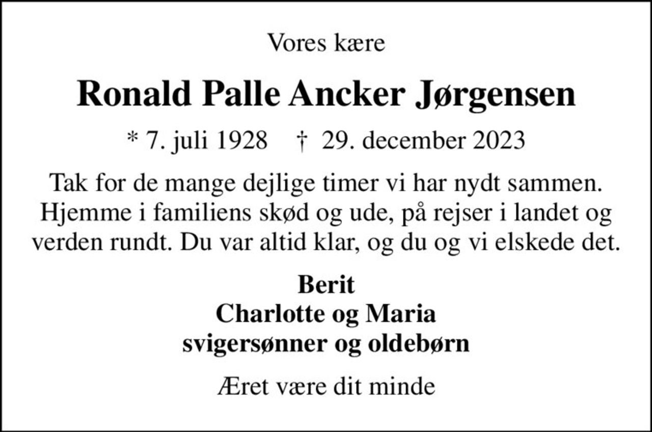 Vores kære
Ronald Palle Ancker Jørgensen
* 7. juli 1928    ✝ 29. december 2023
Tak for de mange dejlige timer vi har nydt sammen. Hjemme i familiens skød og ude, på rejser i landet og verden rundt. Du var altid klar, og du og vi elskede det.
Berit Charlotte og Maria svigersønner og oldebørn
Æret være dit minde