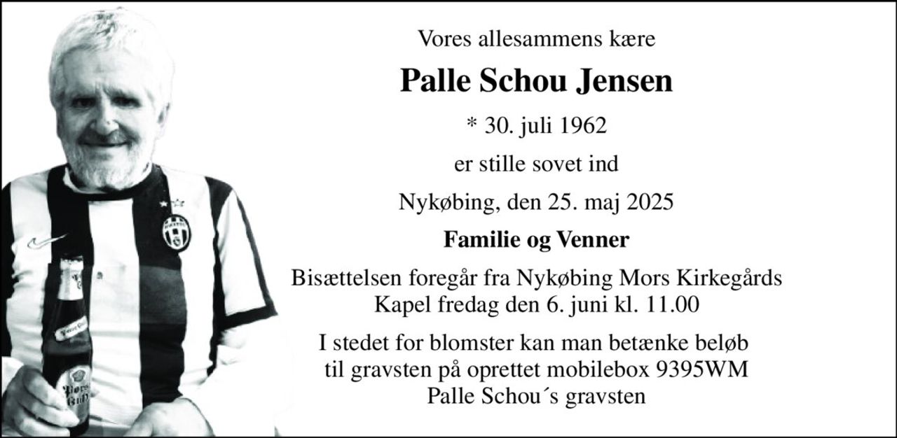 Vores allesammens kære 
Palle Schou Jensen 
*​ 30. juli 1962 
er stille sovet ind 
Nykøbing, den 25. maj 2025 
Familie og Venner 
Bisættelsen​ foregår fra Nykøbing Mors Kirkegårds​ Kapel fredag den 6. juni​ kl. 11.00 
I stedet for blomster kan man betænke beløb  til gravsten på oprettet mobilebox 9395WM Palle Schou´s gravsten