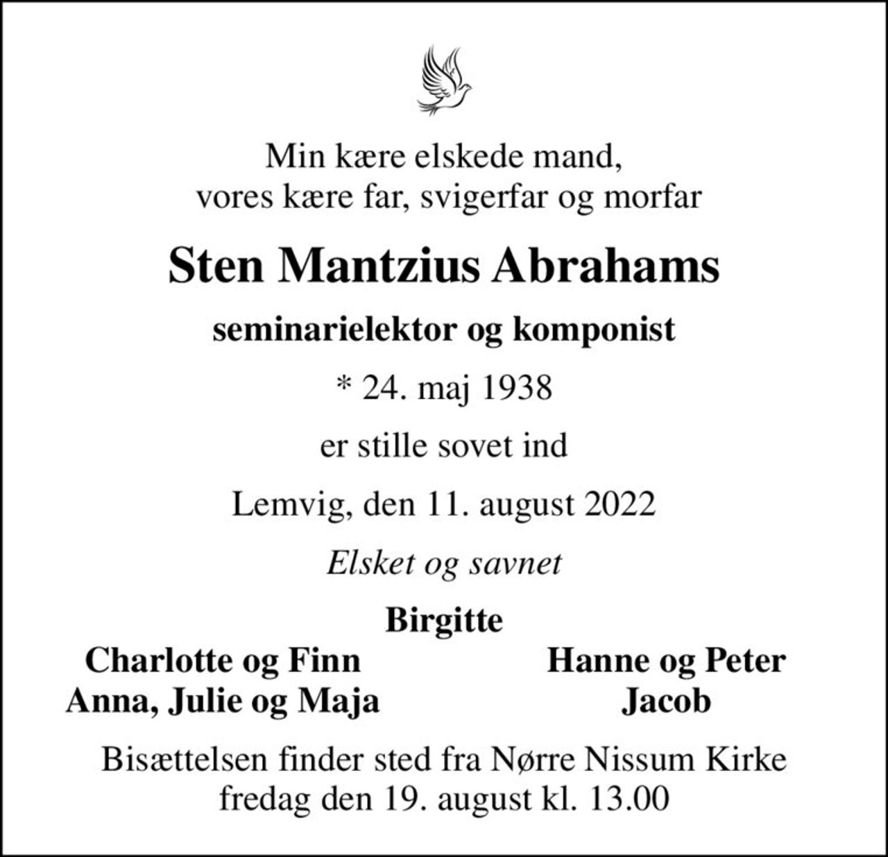 Min kære elskede mand,  vores kære far, svigerfar og morfar
Sten Mantzius Abrahams
seminarielektor og komponist
* 24. maj 1938
er stille sovet ind
Lemvig, den 11. august 2022
Elsket og savnet
Birgitte
Charlotte og Finn
Hanne og Peter
Anna, Julie og Maja
Jacob
Bisættelsen finder sted fra Nørre Nissum Kirke  fredag den 19. august kl. 13.00