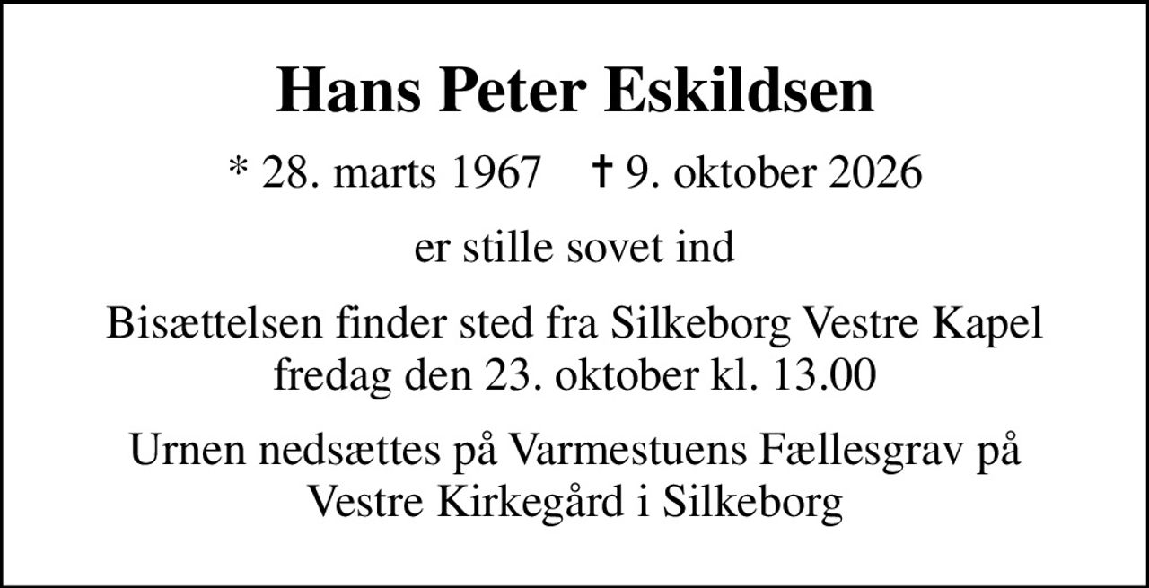 Hans Peter Eskildsen
* 28. marts 1967    ✝ 9. oktober 2026
er stille sovet ind
Bisættelsen finder sted fra Silkeborg Vestre Kapel  fredag den 23. oktober kl. 13.00 
Urnen nedsættes på Varmestuens Fællesgrav på Vestre Kirkegård i Silkeborg