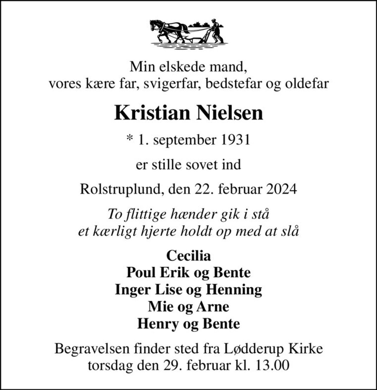 Min elskede mand, vores kære far, svigerfar, bedstefar og oldefar
Kristian Nielsen
* 1. september 1931
er stille sovet ind
Rolstruplund, den 22. februar 2024
To flittige hænder gik i stå et kærligt hjerte holdt op med at slå
Cecilia Poul Erik og Bente Inger Lise og Henning Mie og Arne Henry og Bente
Begravelsen finder sted fra Lødderup Kirke  torsdag den 29. februar kl. 13.00