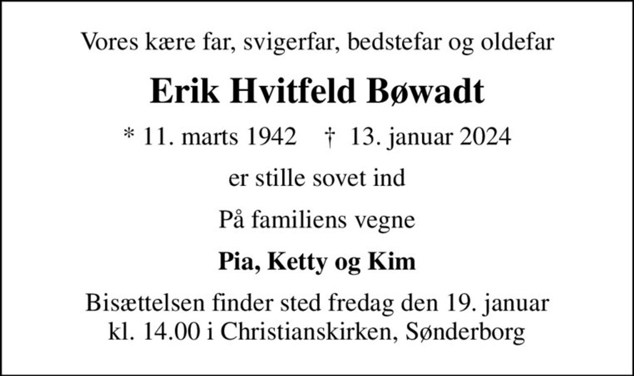 Vores kære far, svigerfar, bedstefar og oldefar
Erik Hvitfeld Bøwadt
* 11. marts 1942    ✝ 13. januar 2024
er stille sovet ind
På familiens vegne
Pia, Ketty og Kim
Bisættelsen finder sted fredag den 19. januar kl. 14.00 i Christianskirken, Sønderborg