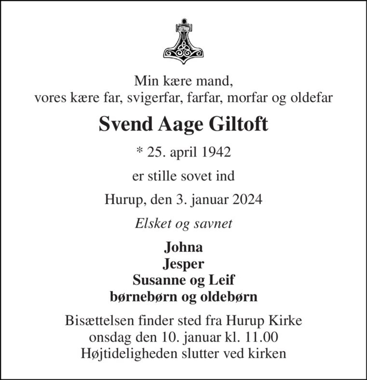 Min kære mand, vores kære far, svigerfar, farfar, morfar og oldefar 
Svend Aage Giltoft 
* 25. april 1942 
er stille sovet ind 
Hurup, den 3. januar 2024 
Elsket og savnet 
Johna Jesper Susanne og Leif børnebørn og oldebørn 
Bisættelsen finder sted fra Hurup Kirke onsdag den 10. januar kl. 11.00 Højtideligheden slutter ved kirken