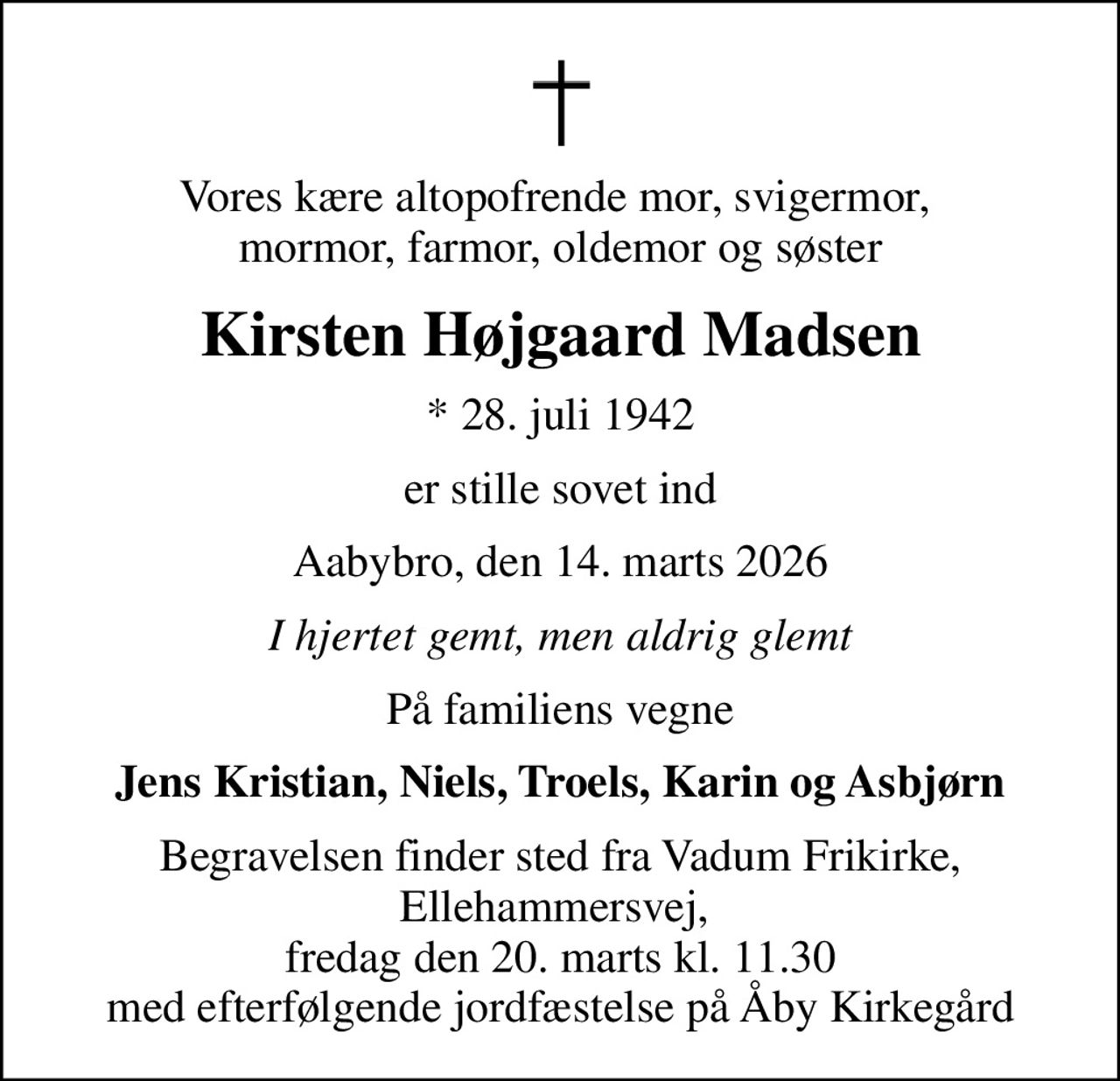 Vores kære altopofrende mor, svigermor,  mormor, farmor, oldemor og søster
Kirsten Højgaard Madsen
* 28. juli 1942
er stille sovet ind
Aabybro, den 14. marts 2026
I hjertet gemt, men aldrig glemt
På familiens vegne
Jens Kristian, Niels, Troels, Karin og Asbjørn
Begravelsen finder sted fra Vadum Frikirke, Ellehammersvej,  fredag den 20. marts kl. 11.30 med efterfølgende jordfæstelse på Åby Kirkegård