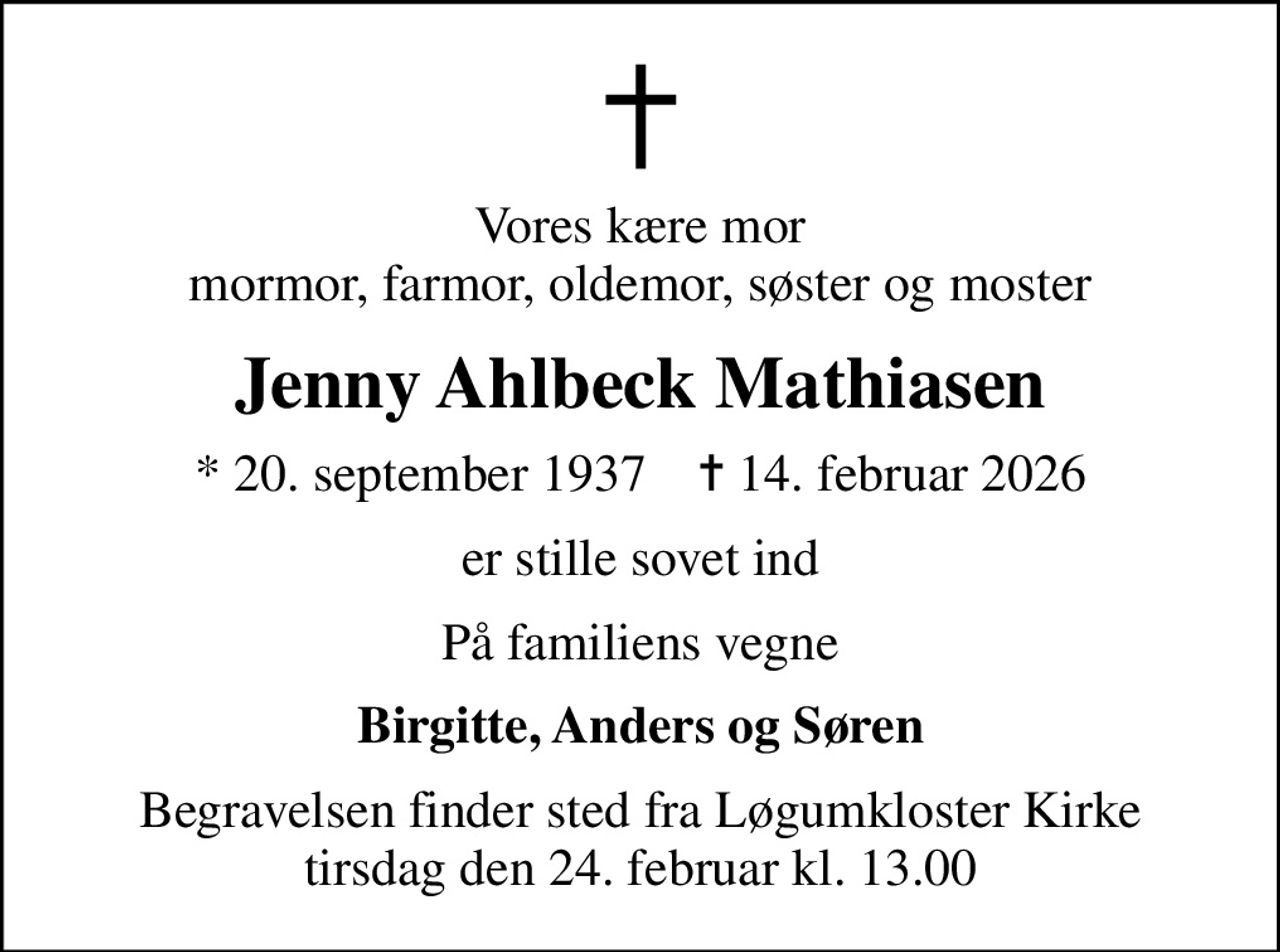 Vores kære mor mormor, farmor, oldemor, søster og moster
Jenny Ahlbeck Mathiasen
* 20. september 1937    ✝ 14. februar 2026
er stille sovet ind
På familiens vegne
Birgitte, Anders og Søren
Begravelsen finder sted fra Løgumkloster Kirke  tirsdag den 24. februar kl. 13.00