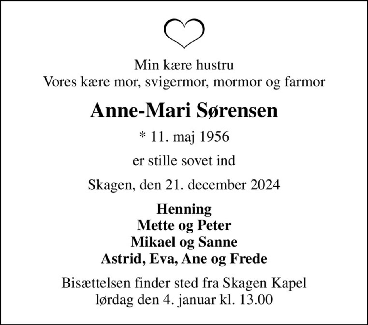 Min kære hustru Vores kære mor, svigermor, mormor og farmor
Anne-Mari Sørensen
* 11. maj 1956
er stille sovet ind
Skagen, den 21. december 2024
Henning Mette og Peter Mikael og Sanne Astrid, Eva, Ane og Frede
Bisættelsen finder sted fra Skagen Kapel  lørdag den 4. januar kl. 13.00