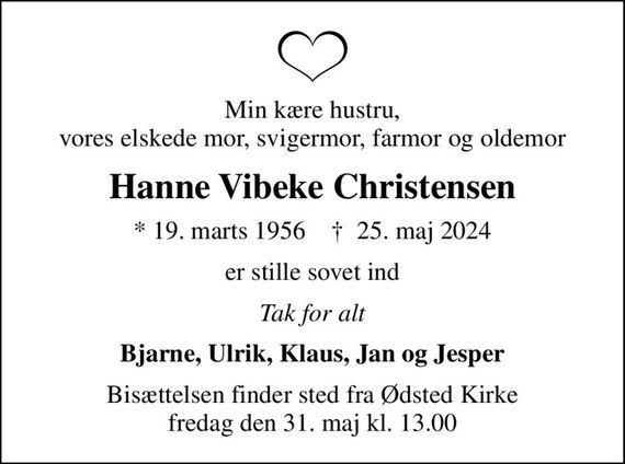 Min kære hustru, vores elskede mor, svigermor, farmor og oldemor
Hanne Vibeke Christensen
* 19. marts 1956    &#x271d; 25. maj 2024
er stille sovet ind
Tak for alt
Bjarne, Ulrik, Klaus, Jan og Jesper
Bisættelsen finder sted fra Ødsted Kirke  fredag den 31. maj kl. 13.00