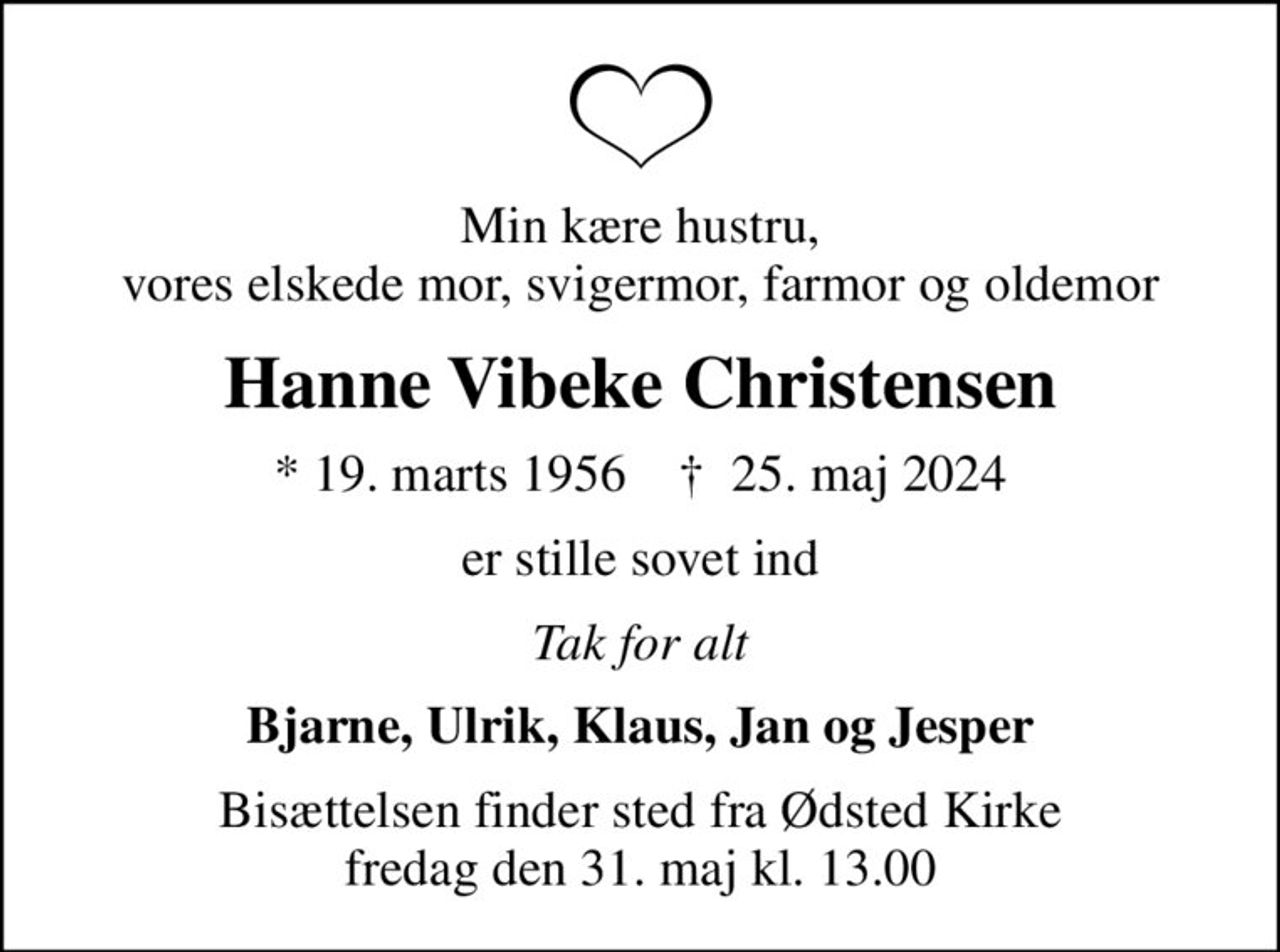 Min kære hustru, vores elskede mor, svigermor, farmor og oldemor
Hanne Vibeke Christensen
* 19. marts 1956    ✝ 25. maj 2024
er stille sovet ind
Tak for alt
Bjarne, Ulrik, Klaus, Jan og Jesper
Bisættelsen finder sted fra Ødsted Kirke  fredag den 31. maj kl. 13.00