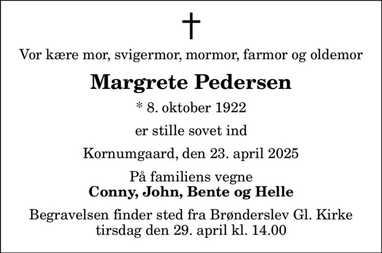 Vor kære mor, svigermor, mormor, farmor og oldemor
Margrete Pedersen
* 8. oktober 1922
er stille sovet ind
Kornumgaard, den 23. april 2025
På familiens vegne
Conny, John, Bente og Helle
Begravelsen finder sted fra Brønderslev Gl. Kirke  tirsdag den 29. april kl. 14.00