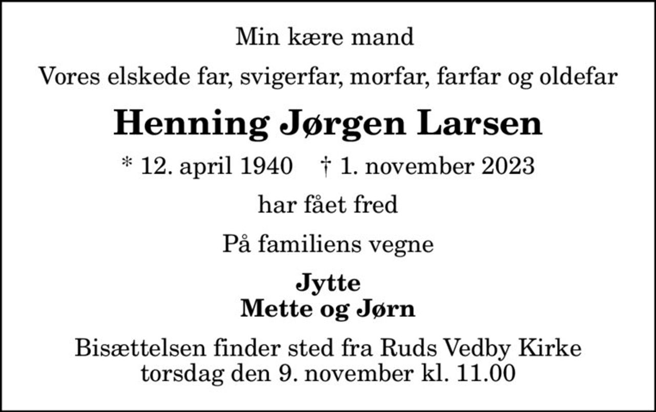 Min kære mand 
Vores elskede far, svigerfar, morfar, farfar og oldefar
Henning Jørgen Larsen
* 12. april 1940    ✝ 1. november 2023
har fået fred
På familiens vegne
Jytte Mette og Jørn
Bisættelsen finder sted fra Ruds Vedby Kirke  torsdag den 9. november kl. 11.00