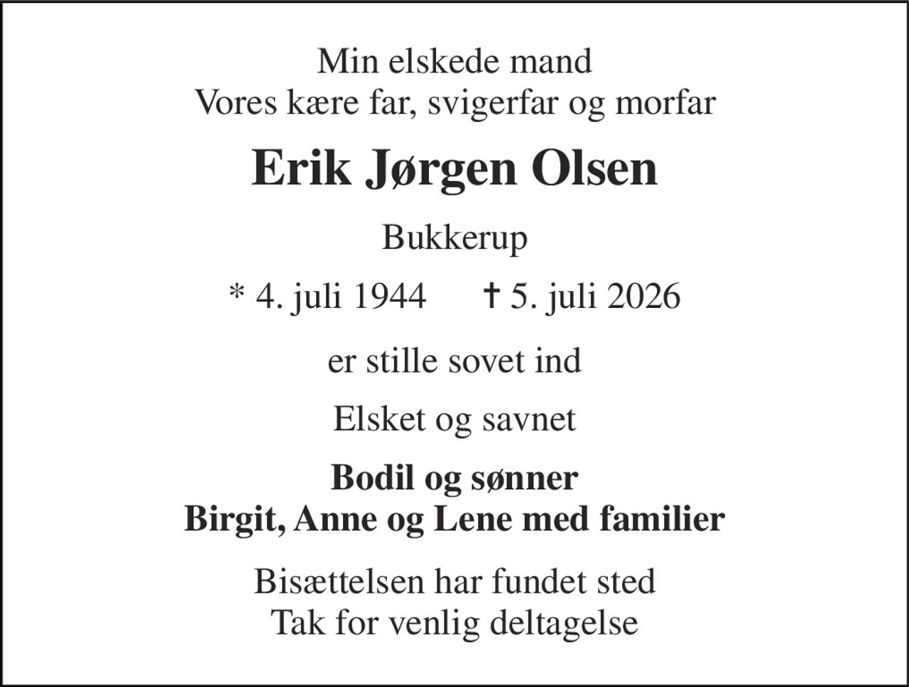 Min elskede mand Vores kære far, svigerfar og morfar 
Erik Jørgen Olsen 
Bukkerup 
* 4. juli 1944      ✝ 5. juli 2026 
er stille sovet ind 
Elsket og savnet 
Bodil og sønner Birgit, Anne og Lene med familier 
Bisættelsen har fundet sted Tak for venlig deltagelse