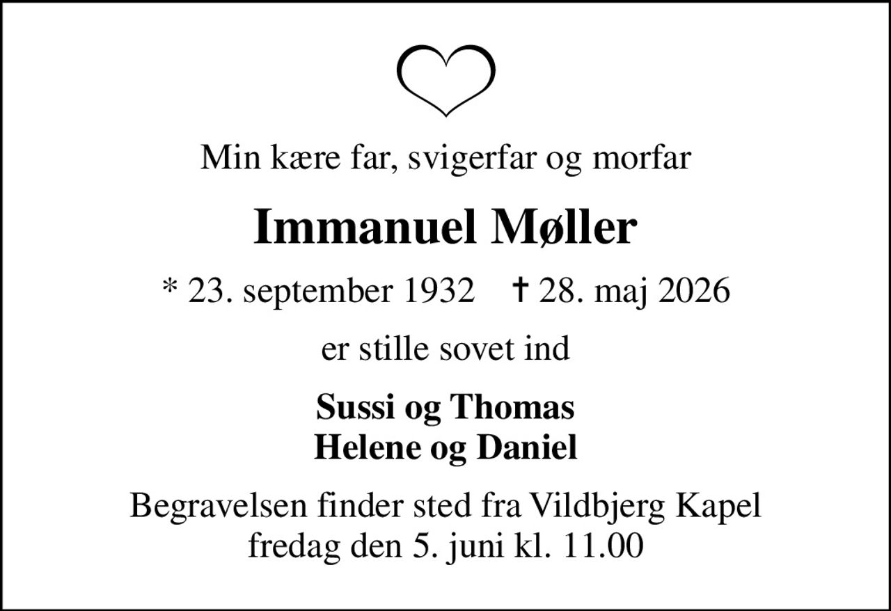 Min kære far, svigerfar og morfar
Immanuel Møller
* 23. september 1932    ✝ 28. maj 2026
er stille sovet ind
Sussi og Thomas Helene og Daniel
Begravelsen finder sted fra Vildbjerg Kapel  fredag den 5. juni kl. 11.00