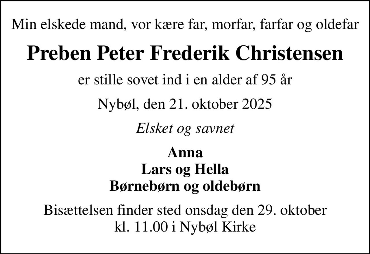 Min elskede mand, vor kære far, morfar, farfar og oldefar
Preben Peter Frederik Christensen
er stille sovet ind i en alder af 95 år
Nybøl, den 21. oktober 2025
Elsket og savnet
Anna Lars og Hella Børnebørn og oldebørn
Bisættelsen finder sted onsdag den 29. oktober kl. 11.00 i Nybøl Kirke