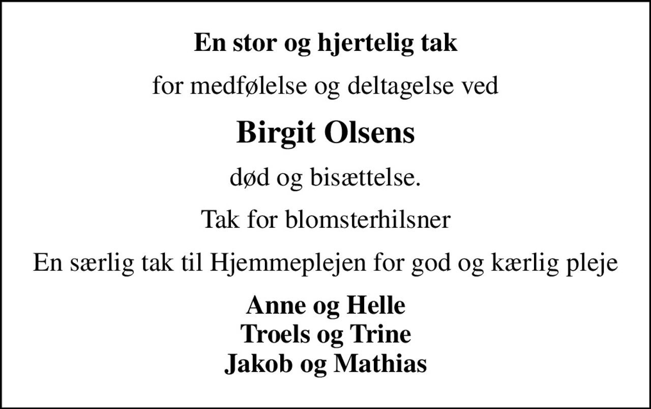 En stor og hjertelig tak
for medfølelse og deltagelse ved
Birgit Olsens
død og bisættelse.
Tak for blomsterhilsner
En særlig tak til Hjemmeplejen for god og kærlig pleje
Anne og Helle Troels og Trine Jakob og Mathias